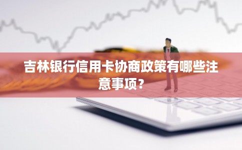 吉林银行信用卡协商政策有哪些注意事项？