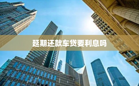 延期还款车贷要利息吗 延期还款车贷要利息吗