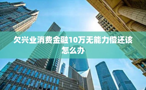 欠兴业消费金融10万无能力偿还该怎么办 欠兴业消费金融10万无能力偿还该怎么办