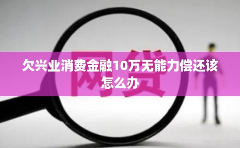 欠兴业消费金融10万无能力偿还该怎么办 欠兴业消费金融10万无能力偿还该怎么办