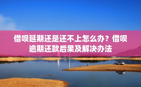 借呗延期还是还不上怎么办?借呗逾期还款后果及解决办法 借呗延期还是还不上怎么办?借呗逾期还款后果及解决办法