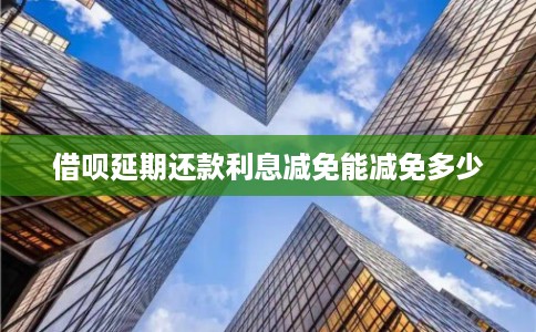 借呗延期还款利息减免能减免多少 借呗延期还款利息减免能减免多少