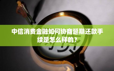 中信消费金融如何协商延期还款手续是怎么样的？