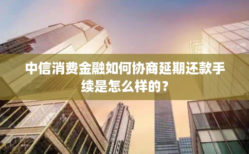 中信消费金融如何协商延期还款手续是怎么样的？