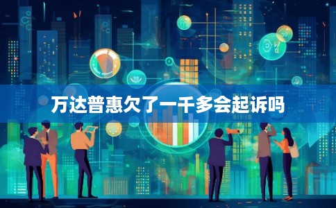 万达普惠欠了一千多会起诉吗