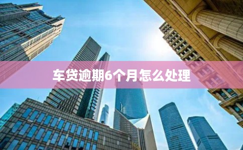 车贷逾期6个月怎么处理 车贷逾期6个月怎么处理