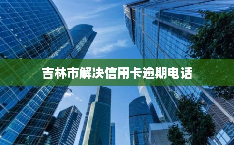 吉林市解决信用卡逾期电话 吉林市解决信用卡逾期电话