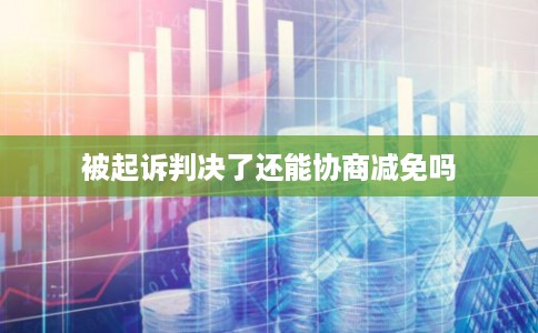 被起诉判决了还能协商减免吗 被起诉判决了还能协商减免吗