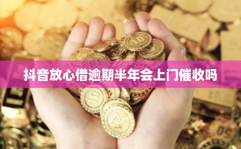 抖音放心借逾期半年会上门催收吗 抖音放心借逾期半年会上门催收吗