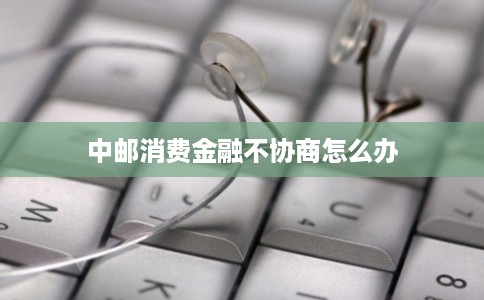中邮消费金融不协商怎么办 中邮消费金融不协商怎么办