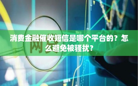 消费金融催收短信是哪个平台的?怎么避免被骚扰?