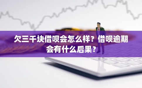 欠三千块借呗会怎么样？借呗逾期会有什么后果？