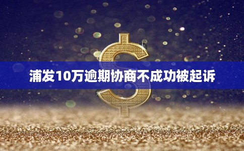 浦发10万逾期协商不成功被起诉 浦发10万逾期协商不成功被起诉