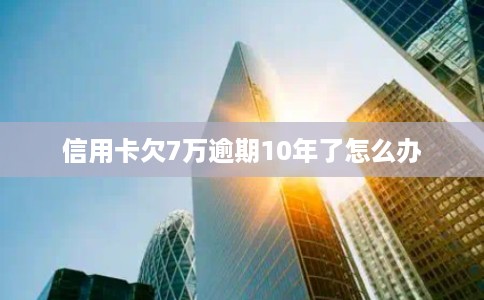 信用卡欠7万逾期10年了怎么办 信用卡欠7万逾期10年了怎么办