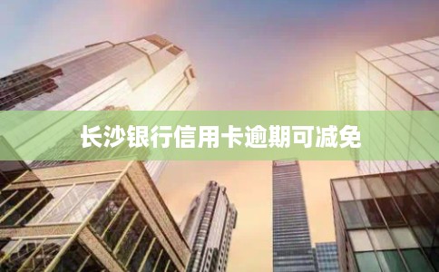 长沙银行信用卡逾期可减免 长沙银行信用卡逾期可减免