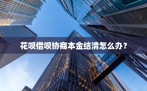 花呗借呗协商本金结清怎么办? 花呗借呗协商本金结清怎么办?