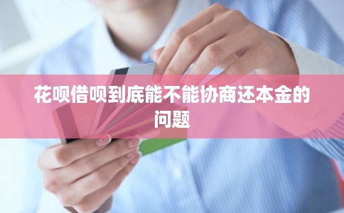 花呗借呗到底能不能协商还本金的问题