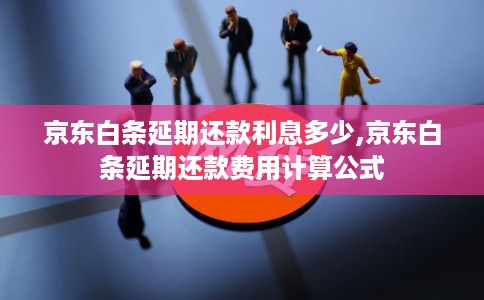 京东白条延期还款利息多少,京东白条延期还款费用计算公式