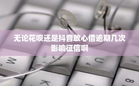 无论花呗还是抖音放心借逾期几次影响征信啊