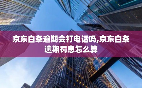 京东白条逾期会打电话吗,京东白条逾期罚息怎么算