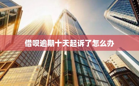 借呗逾期十天起诉了怎么办 借呗逾期十天起诉了怎么办