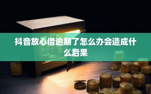 抖音放心借逾期了怎么办会造成什么后果 抖音放心借逾期了怎么办会造成什么后果