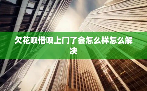 欠花呗借呗上门了会怎么样怎么解决