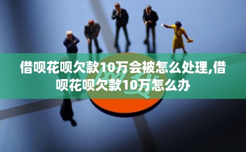 借呗花呗欠款10万会被怎么处理,借呗花呗欠款10万怎么办