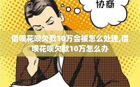 借呗花呗欠款10万会被怎么处理,借呗花呗欠款10万怎么办