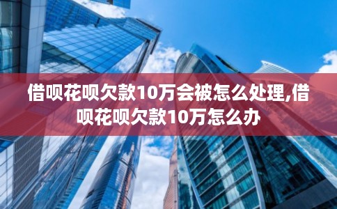 借呗花呗欠款10万会被怎么处理,借呗花呗欠款10万怎么办