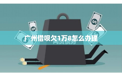 广州借呗欠1万8怎么办理 广州借呗欠1万8怎么办理