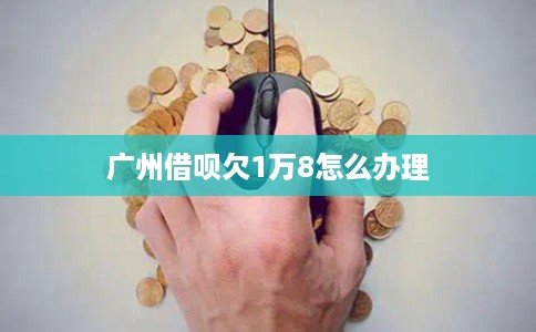 广州借呗欠1万8怎么办理 广州借呗欠1万8怎么办理