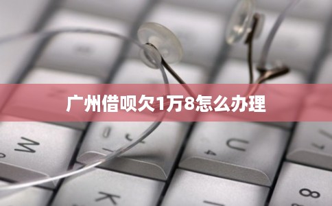 广州借呗欠1万8怎么办理 广州借呗欠1万8怎么办理
