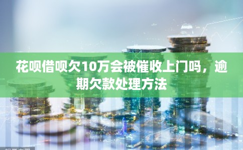 花呗借呗欠10万会被催收上门吗,逾期欠款处理方法