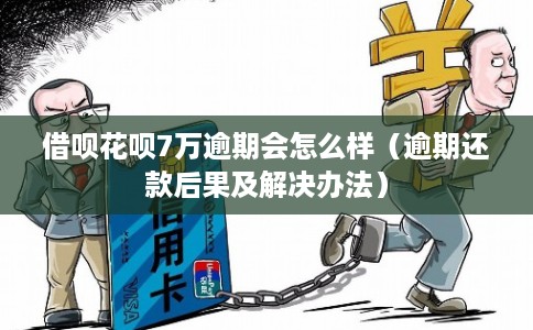 借呗花呗7万逾期会怎么样（逾期还款后果及解决办法）
