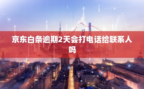 京东白条逾期2天会打电话给联系人吗