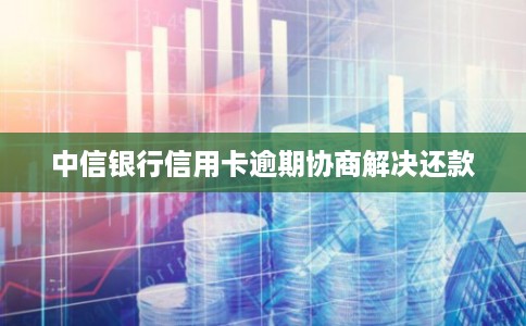 中信银行信用卡逾期协商解决还款 中信银行信用卡逾期协商解决还款