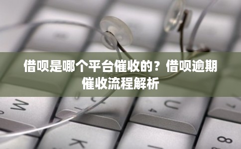 借呗是哪个平台催收的？借呗逾期催收流程解析