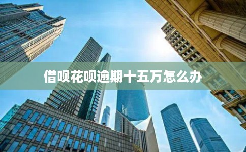 借呗花呗逾期十五万怎么办 借呗花呗逾期十五万怎么办