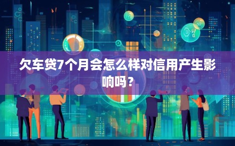 欠车贷7个月会怎么样对信用产生影响吗？