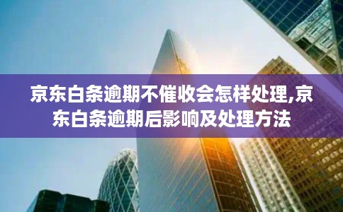 京东白条逾期不催收会怎样处理,京东白条逾期后影响及处理方法